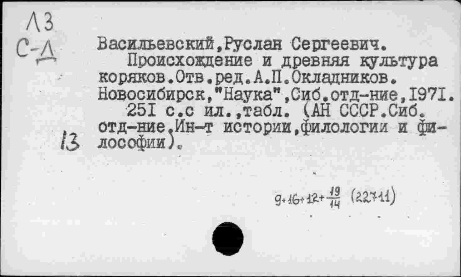 ﻿A3
V, д	Васильевский,Руслан Сергеевич.
'	Происхождение и древняя культура
коряков.Отв.ред.А.П.Окладников. Новосибирск,"Наука",Сиб.отд-ние,1971.
251 с.с ил.,табл. (АН СССР.Сиб.
, отд-ние.Ин-т истории,филологии и фи-А5 лософии).
